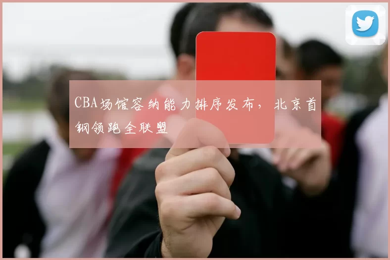 CBA场馆容纳能力排序发布，北京首钢领跑全联盟