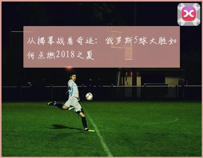 从揭幕战看奇迹：俄罗斯5球大胜如何点燃2018之夏