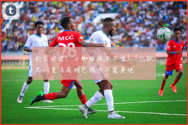 科贝记者:小蜘蛛根本不值1.5亿欧元,皇马有姆巴佩并不需要他
