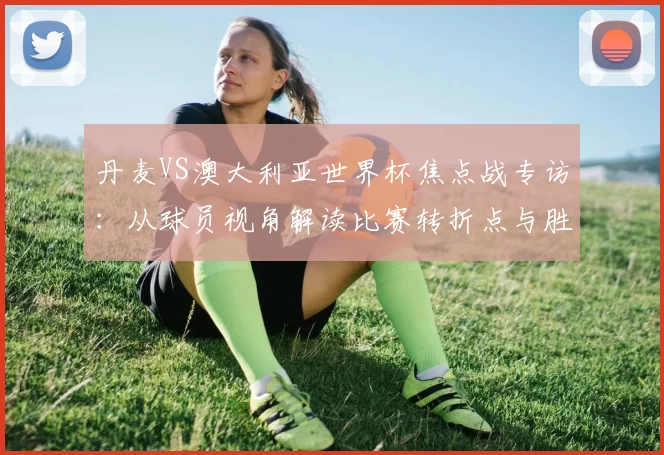 丹麦VS澳大利亚世界杯焦点战专访：从球员视角解读比赛转折点与胜负手