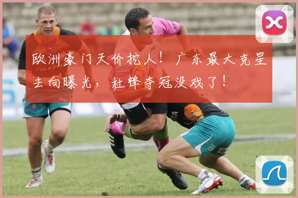 欧洲豪门天价挖人!广东最大克星去向曝光,杜锋夺冠没戏了!